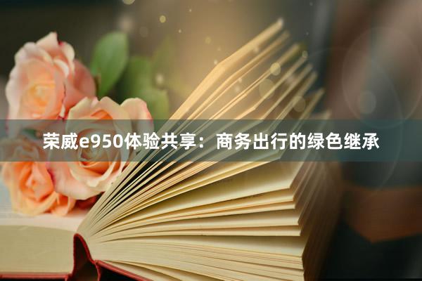 荣威e950体验共享：商务出行的绿色继承